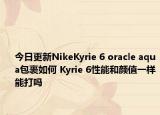今日更新NikeKyrie 6 oracle aqua包裹如何 Kyrie 6性能和颜值一样能打吗