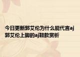 今日更新郭艾伦为什么能代言aj 郭艾伦上脚的aj鞋款赏析