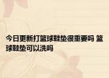 今日更新打篮球鞋垫很重要吗 篮球鞋垫可以洗吗