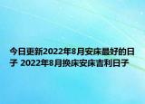 今日更新2022年8月安床最好的日子 2022年8月换床安床吉利日子