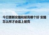 今日更新安踏和耐克哪个好 安踏怎么样才会追上耐克