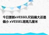 今日更新xVESSEL尺码偏大还是偏小 xVESSEL增高几厘米