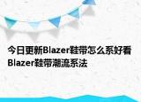 今日更新Blazer鞋带怎么系好看 Blazer鞋带潮流系法