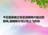 今日更新独立包装酒精棉片能过安检吗,酒精棉片可以带上飞机吗