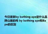 今日更新by bathing ape是什么品牌山寨的吗 by bathing ape和Bape的区别