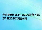今日更新YEEZY SLIDE补货 YEEZY SLIDE可以沾水吗