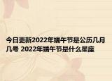 今日更新2022年端午节是公历几月几号 2022年端午节是什么星座