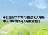 今日更新2022年6月最吉利入宅是哪天 2022年6月入宅黄道吉日