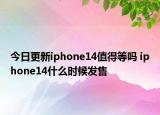 今日更新iphone14值得等吗 iphone14什么时候发售