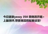 今日更新yeezy 350 黑侧透开箱+上脚测评,想要潮流搭配看这里!