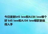 今日更新kt5 low和AJ34 low哪个好 kt5 low和AJ34 low哪款更值得入手