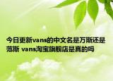 今日更新vans的中文名是万斯还是范斯 vans淘宝旗舰店是真的吗
