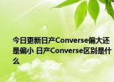 今日更新日产Converse偏大还是偏小 日产Converse区别是什么