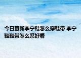 今日更新李宁鞋怎么穿鞋带 李宁鞋鞋带怎么系好看