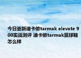 今日更新迪卡侬tarmak elevate 900实战测评 迪卡侬tarmak篮球鞋怎么样
