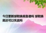 今日更新球鞋换底靠谱吗 球鞋换底还可以实战吗