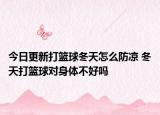 今日更新打篮球冬天怎么防凉 冬天打篮球对身体不好吗