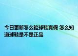 今日更新怎么验球鞋真假 怎么知道球鞋是不是正品