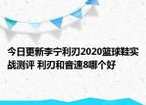 今日更新李宁利刃2020篮球鞋实战测评 利刃和音速8哪个好