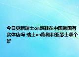今日更新瑞士on跑鞋在中国韩国有实体店吗 瑞士on跑鞋和亚瑟士哪个好