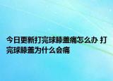今日更新打完球膝盖痛怎么办 打完球膝盖为什么会痛
