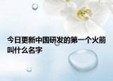 今日更新中国研发的第一个火箭叫什么名字