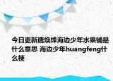 今日更新唐焕烽海边少年水果铺是什么意思 海边少年huangfeng什么梗