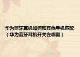 华为蓝牙耳机如何和其他手机匹配（华为蓝牙耳机开关在哪里）