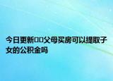 今日更新﻿﻿父母买房可以提取子女的公积金吗