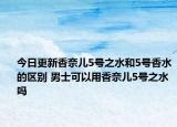 今日更新香奈儿5号之水和5号香水的区别 男士可以用香奈儿5号之水吗