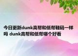 今日更新dunk高帮和低帮鞋码一样吗 dunk高帮和低帮哪个好看