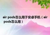 air pods怎么用于安卓手机（air pods怎么用）