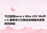 今日更新sacai x Nike LDV Waffle X 藤原浩三方联名实物曝光发售时间待定