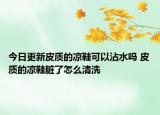 今日更新皮质的凉鞋可以沾水吗 皮质的凉鞋脏了怎么清洗