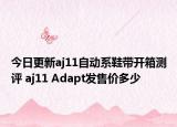 今日更新aj11自动系鞋带开箱测评 aj11 Adapt发售价多少