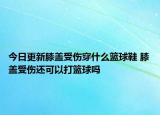 今日更新膝盖受伤穿什么篮球鞋 膝盖受伤还可以打篮球吗