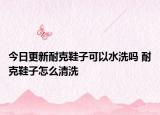 今日更新耐克鞋子可以水洗吗 耐克鞋子怎么清洗