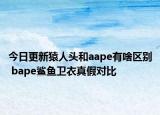 今日更新猿人头和aape有啥区别 bape鲨鱼卫衣真假对比