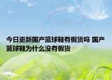 今日更新国产篮球鞋有假货吗 国产篮球鞋为什么没有假货