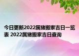 今日更新2022属猪搬家吉日一览表 2022属猪搬家吉日查询