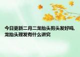 今日更新二月二龙抬头剪头发好吗,龙抬头理发有什么讲究
