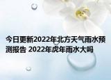 今日更新2022年北方天气雨水预测报告 2022年虎年雨水大吗