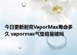 今日更新耐克VaporMax寿命多久 vapormax气垫容易破吗