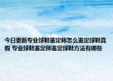 今日更新专业球鞋鉴定师怎么鉴定球鞋真假 专业球鞋鉴定师鉴定球鞋方法有哪些
