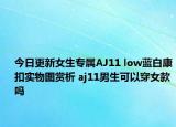 今日更新女生专属AJ11 low蓝白康扣实物图赏析 aj11男生可以穿女款吗