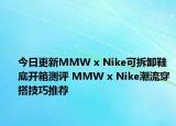 今日更新MMW x Nike可拆卸鞋底开箱测评 MMW x Nike潮流穿搭技巧推荐