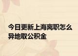 今日更新上海离职怎么异地取公积金
