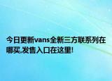 今日更新vans全新三方联系列在哪买,发售入口在这里!
