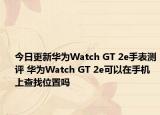 今日更新华为Watch GT 2e手表测评 华为Watch GT 2e可以在手机上查找位置吗