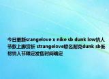 今日更新srangelove x nike sb dunk low情人节款上脚赏析 strangelove联名耐克dunk sb低帮情人节限定发售时间确定
